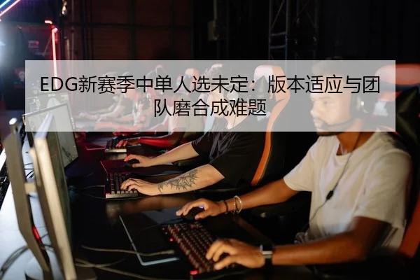 EDG新赛季中单人选未定：版本适应与团队磨合成难题